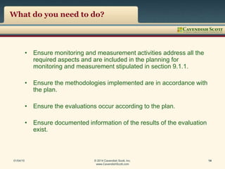 What do you need to do?
• Ensure monitoring and measurement activities address all the
required aspects and are included in the planning for
monitoring and measurement stipulated in section 9.1.1.
• Ensure the methodologies implemented are in accordance with
the plan.
• Ensure the evaluations occur according to the plan.
• Ensure documented information of the results of the evaluation
exist.
01/04/15 © 2014 Cavendish Scott, Inc.
www.CavendishScott.com
14
 