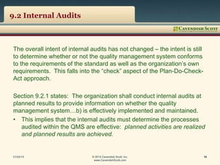 9.2 Internal Audits
The overall intent of internal audits has not changed – the intent is still
to determine whether or not the quality management system conforms
to the requirements of the standard as well as the organization’s own
requirements. This falls into the “check” aspect of the Plan-Do-Check-
Act approach.
Section 9.2.1 states: The organization shall conduct internal audits at
planned results to provide information on whether the quality
management system…b) is effectively implemented and maintained.
• This implies that the internal audits must determine the processes
audited within the QMS are effective: planned activities are realized
and planned results are achieved.
01/04/15 © 2014 Cavendish Scott, Inc.
www.CavendishScott.com
16
 