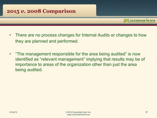 2015 v. 2008 Comparison
• There are no process changes for Internal Audits or changes to how
they are planned and performed.
• “The management responsible for the area being audited” is now
identified as “relevant management” implying that results may be of
importance to areas of the organization other than just the area
being audited.
01/04/15 © 2014 Cavendish Scott, Inc.
www.CavendishScott.com
17
 