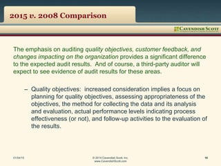 2015 v. 2008 Comparison
The emphasis on auditing quality objectives, customer feedback, and
changes impacting on the organization provides a significant difference
to the expected audit results. And of course, a third-party auditor will
expect to see evidence of audit results for these areas.
– Quality objectives: increased consideration implies a focus on
planning for quality objectives, assessing appropriateness of the
objectives, the method for collecting the data and its analysis
and evaluation, actual performance levels indicating process
effectiveness (or not), and follow-up activities to the evaluation of
the results.
01/04/15 © 2014 Cavendish Scott, Inc.
www.CavendishScott.com
18
 