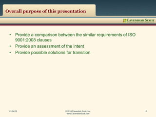 Overall purpose of this presentation
• Provide a comparison between the similar requirements of ISO
9001:2008 clauses
• Provide an assessment of the intent
• Provide possible solutions for transition
01/04/15 © 2014 Cavendish Scott, Inc.
www.CavendishScott.com
2
 
