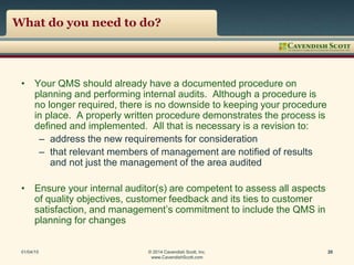 What do you need to do?
• Your QMS should already have a documented procedure on
planning and performing internal audits. Although a procedure is
no longer required, there is no downside to keeping your procedure
in place. A properly written procedure demonstrates the process is
defined and implemented. All that is necessary is a revision to:
– address the new requirements for consideration
– that relevant members of management are notified of results
and not just the management of the area audited
• Ensure your internal auditor(s) are competent to assess all aspects
of quality objectives, customer feedback and its ties to customer
satisfaction, and management’s commitment to include the QMS in
planning for changes
01/04/15 © 2014 Cavendish Scott, Inc.
www.CavendishScott.com
20
 