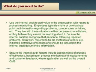 What do you need to do?
• Use the internal audit to add value to the organization with regard to
process monitoring. Employees typically share or unknowingly
point out information regarding problems, cumbersome activities,
etc. They live with these situations either because no one listens,
or they believe they cannot do anything about it. Be sure the
internal auditors recognize that personnel tolerating repeated
problems, extra work required to fix the mistakes of others etc.,
indicates ineffective processes and should be included in the
internal audit documented information.
• Ensure the internal audit reports include assessments of process
effectiveness, based upon process monitoring and measurements
and customer feedback, where applicable, as well as the overall
QMS
01/04/15 © 2014 Cavendish Scott, Inc.
www.CavendishScott.com
21
 