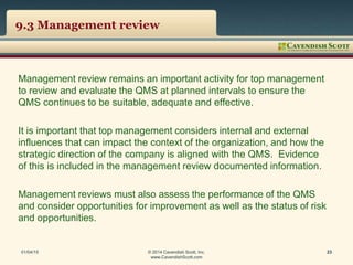 9.3 Management review
Management review remains an important activity for top management
to review and evaluate the QMS at planned intervals to ensure the
QMS continues to be suitable, adequate and effective.
It is important that top management considers internal and external
influences that can impact the context of the organization, and how the
strategic direction of the company is aligned with the QMS. Evidence
of this is included in the management review documented information.
Management reviews must also assess the performance of the QMS
and consider opportunities for improvement as well as the status of risk
and opportunities.
01/04/15 © 2014 Cavendish Scott, Inc.
www.CavendishScott.com
23
 
