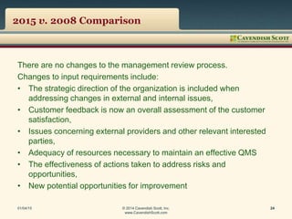 2015 v. 2008 Comparison
There are no changes to the management review process.
Changes to input requirements include:
• The strategic direction of the organization is included when
addressing changes in external and internal issues,
• Customer feedback is now an overall assessment of the customer
satisfaction,
• Issues concerning external providers and other relevant interested
parties,
• Adequacy of resources necessary to maintain an effective QMS
• The effectiveness of actions taken to address risks and
opportunities,
• New potential opportunities for improvement
01/04/15 © 2014 Cavendish Scott, Inc.
www.CavendishScott.com
24
 