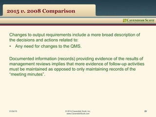 2015 v. 2008 Comparison
Changes to output requirements include a more broad description of
the decisions and actions related to:
• Any need for changes to the QMS.
Documented information (records) providing evidence of the results of
management reviews implies that more evidence of follow-up activities
must be maintained as opposed to only maintaining records of the
“meeting minutes”.
01/04/15 © 2014 Cavendish Scott, Inc.
www.CavendishScott.com
25
 