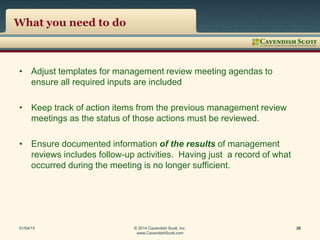 What you need to do
• Adjust templates for management review meeting agendas to
ensure all required inputs are included
• Keep track of action items from the previous management review
meetings as the status of those actions must be reviewed.
• Ensure documented information of the results of management
reviews includes follow-up activities. Having just a record of what
occurred during the meeting is no longer sufficient.
01/04/15 © 2014 Cavendish Scott, Inc.
www.CavendishScott.com
26
 