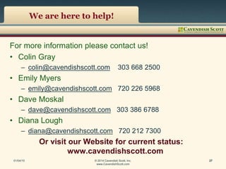 We are here to help!
For more information please contact us!
• Colin Gray
– colin@cavendishscott.com 303 668 2500
• Emily Myers
– emily@cavendishscott.com 720 226 5968
• Dave Moskal
– dave@cavendishscott.com 303 386 6788
• Diana Lough
– diana@cavendishscott.com 720 212 7300
Or visit our Website for current status:
www.cavendishscott.com
01/04/15 © 2014 Cavendish Scott, Inc.
www.CavendishScott.com
27
 