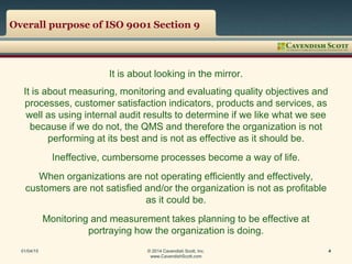Overall purpose of ISO 9001 Section 9
It is about looking in the mirror.
It is about measuring, monitoring and evaluating quality objectives and
processes, customer satisfaction indicators, products and services, as
well as using internal audit results to determine if we like what we see
because if we do not, the QMS and therefore the organization is not
performing at its best and is not as effective as it should be.
Ineffective, cumbersome processes become a way of life.
When organizations are not operating efficiently and effectively,
customers are not satisfied and/or the organization is not as profitable
as it could be.
Monitoring and measurement takes planning to be effective at
portraying how the organization is doing.
01/04/15 © 2014 Cavendish Scott, Inc.
www.CavendishScott.com
4
 