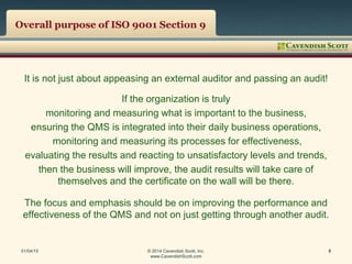 Overall purpose of ISO 9001 Section 9
It is not just about appeasing an external auditor and passing an audit!
If the organization is truly
monitoring and measuring what is important to the business,
ensuring the QMS is integrated into their daily business operations,
monitoring and measuring its processes for effectiveness,
evaluating the results and reacting to unsatisfactory levels and trends,
then the business will improve, the audit results will take care of
themselves and the certificate on the wall will be there.
The focus and emphasis should be on improving the performance and
effectiveness of the QMS and not on just getting through another audit.
01/04/15 © 2014 Cavendish Scott, Inc.
www.CavendishScott.com
5
 