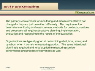 2008 v. 2015 Comparison
The primary requirements for monitoring and measurement have not
changed – they are just described differently. The requirement to
determine monitoring and measurement methods for products, services
and processes still requires proactive planning, implementation,
evaluation and responding to the results of the evaluation.
Organizations are typically good at determining what, how, when, and
by whom when it comes to measuring product. The same intentional
planning is required and to be applied to measuring service
performance and process effectiveness as well.
01/04/15 © 2014 Cavendish Scott, Inc.
www.CavendishScott.com
7
 