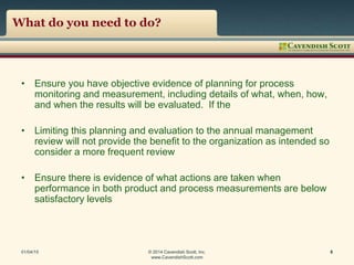 What do you need to do?
• Ensure you have objective evidence of planning for process
monitoring and measurement, including details of what, when, how,
and when the results will be evaluated. If the
• Limiting this planning and evaluation to the annual management
review will not provide the benefit to the organization as intended so
consider a more frequent review
• Ensure there is evidence of what actions are taken when
performance in both product and process measurements are below
satisfactory levels
01/04/15 © 2014 Cavendish Scott, Inc.
www.CavendishScott.com
8
 