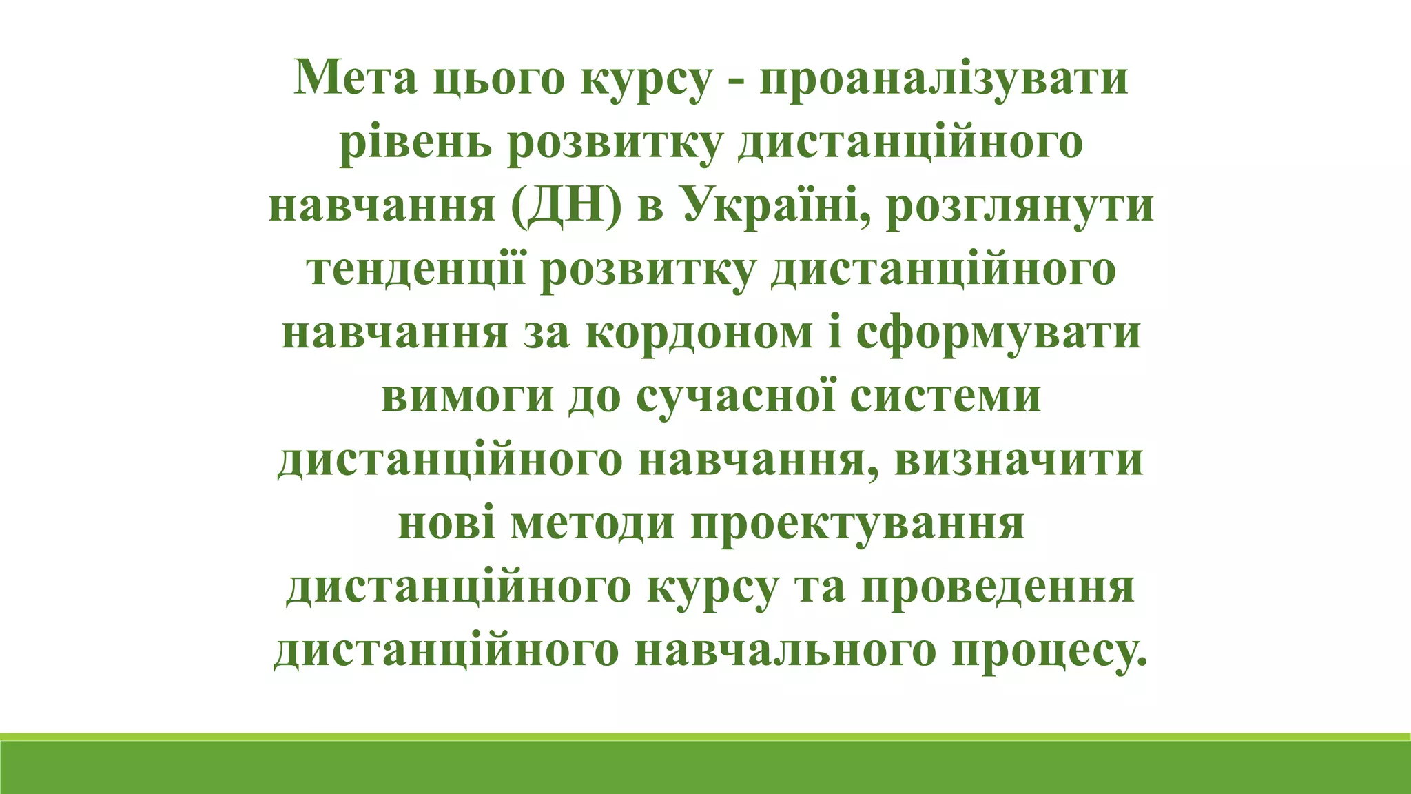 Мета цього курсу - проаналізувати 
рівень розвитку дистанційного 
навчання (ДН) в Україні, розглянути 
тенденції розвитку дистанційного 
навчання за кордоном і сформувати 
вимоги до сучасної системи 
дистанційного навчання, визначити 
нові методи проектування 
дистанційного курсу та проведення 
дистанційного навчального процесу. 
 