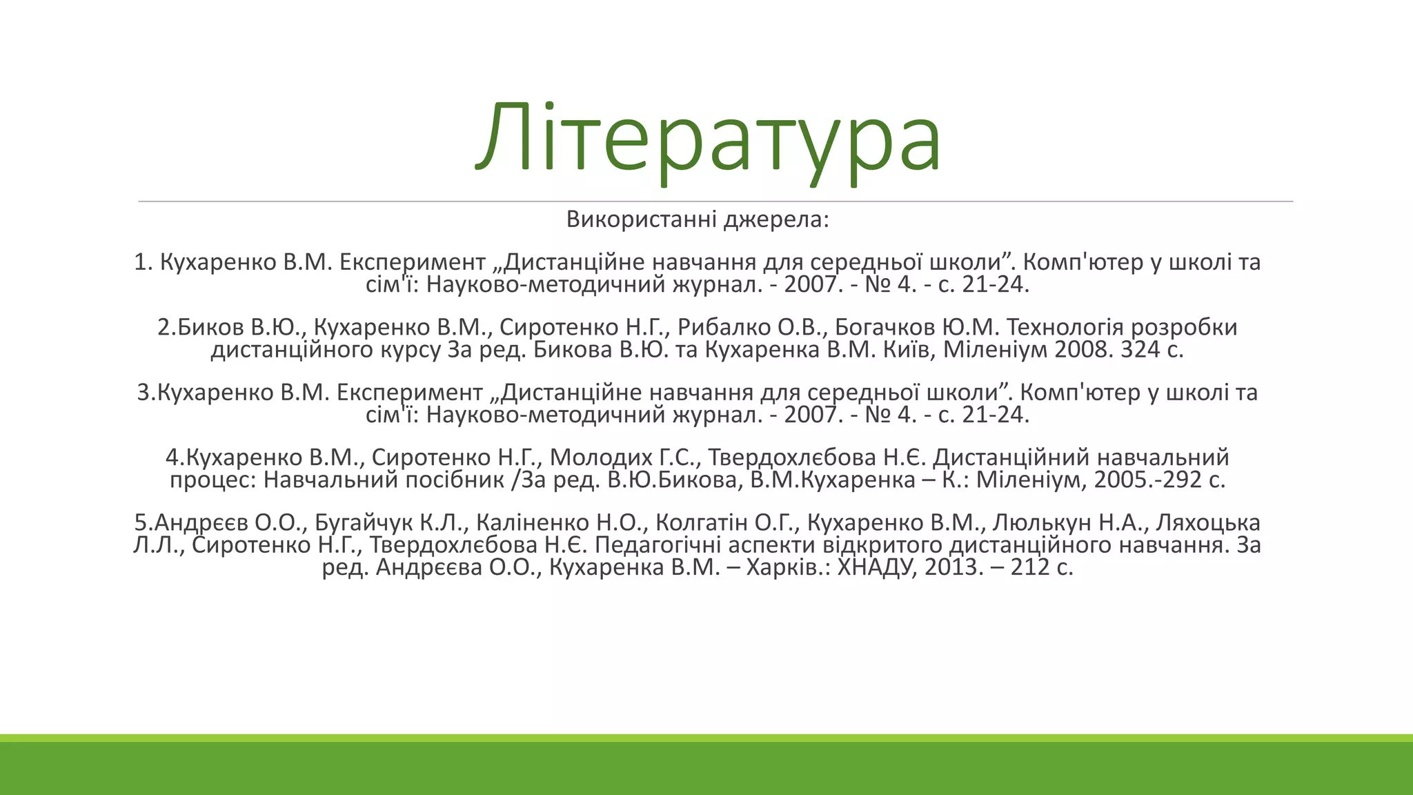 Література 
Використанні джерела: 
1. Кухаренко В.М. Експеримент „Дистанційне навчання для середньої школи”. Комп'ютер у школі та 
сім'ї: Науково-методичний журнал. - 2007. - № 4. - с. 21-24. 
2.Биков В.Ю., Кухаренко В.М., Сиротенко Н.Г., Рибалко О.В., Богачков Ю.М. Технологія розробки 
дистанційного курсу За ред. Бикова В.Ю. та Кухаренка В.М. Київ, Міленіум 2008. 324 с. 
3.Кухаренко В.М. Експеримент „Дистанційне навчання для середньої школи”. Комп'ютер у школі та 
сім'ї: Науково-методичний журнал. - 2007. - № 4. - с. 21-24. 
4.Кухаренко В.М., Сиротенко Н.Г., Молодих Г.С., Твердохлєбова Н.Є. Дистанційний навчальний 
процес: Навчальний посібник /За ред. В.Ю.Бикова, В.М.Кухаренка – К.: Міленіум, 2005.-292 с. 
5.Андрєєв О.О., Бугайчук К.Л., Каліненко Н.О., Колгатін О.Г., Кухаренко В.М., Люлькун Н.А., Ляхоцька 
Л.Л., Сиротенко Н.Г., Твердохлєбова Н.Є. Педагогічні аспекти відкритого дистанційного навчання. За 
ред. Андрєєва О.О., Кухаренка В.М. – Харків.: ХНАДУ, 2013. – 212 с. 
