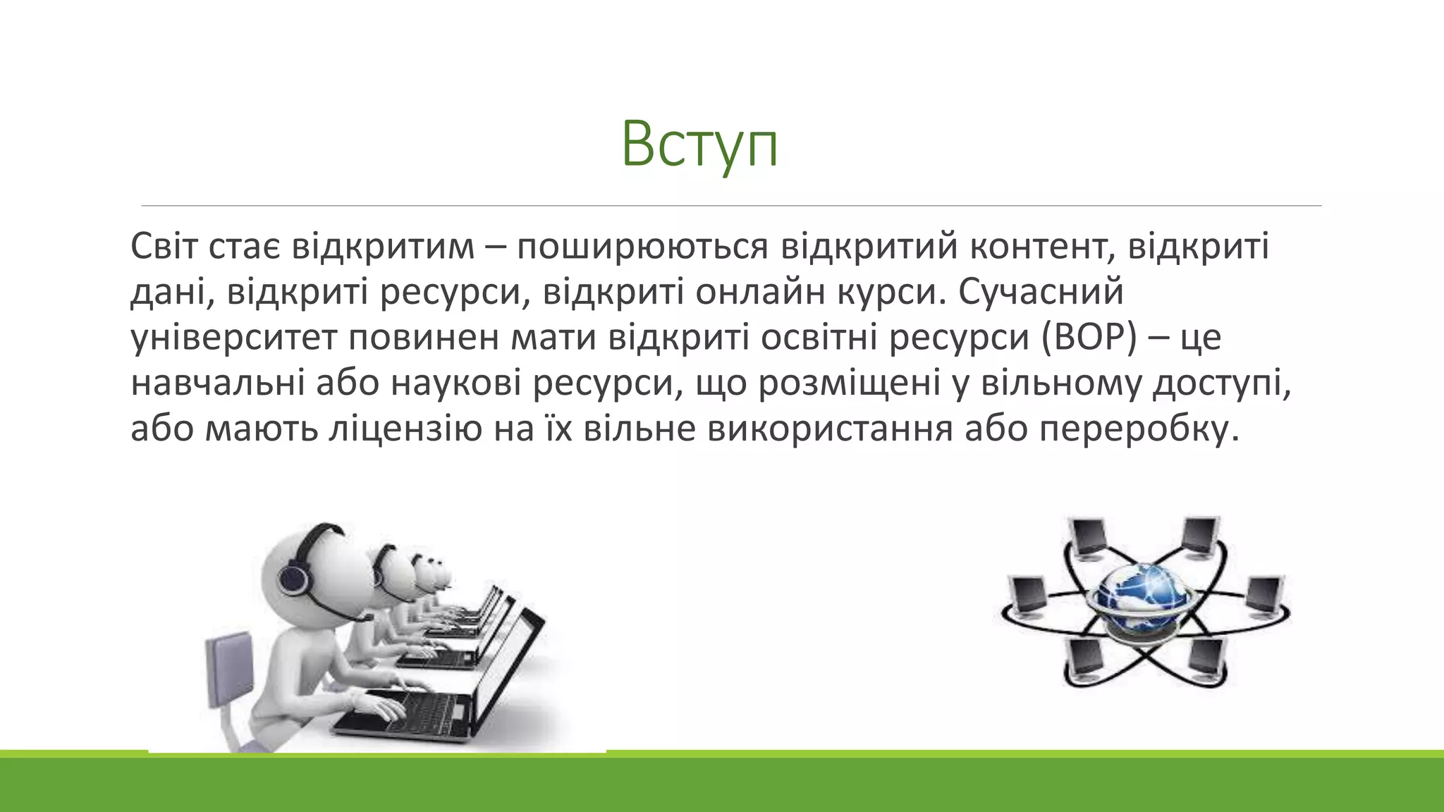 Вступ 
Світ стає відкритим – поширюються відкритий контент, відкриті 
дані, відкриті ресурси, відкриті онлайн курси. Сучасний 
університет повинен мати відкриті освітні ресурси (ВОР) – це 
навчальні або наукові ресурси, що розміщені у вільному доступі, 
або мають ліцензію на їх вільне використання або переробку. 
 