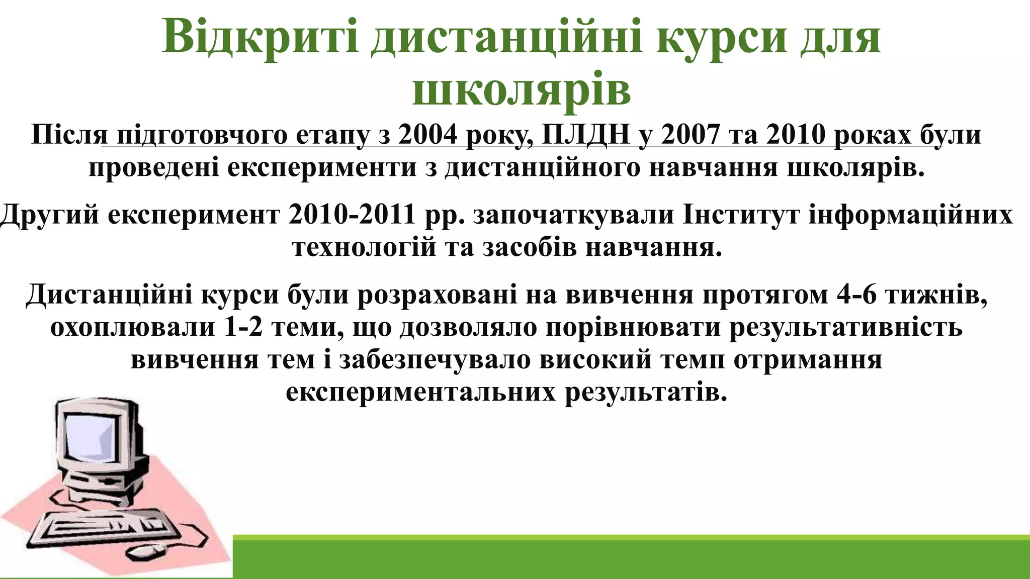 Відкриті дистанційні курси для 
школярів 
Після підготовчого етапу з 2004 року, ПЛДН у 2007 та 2010 роках були 
проведені експерименти з дистанційного навчання школярів. 
Другий експеримент 2010-2011 рр. започаткували Інститут інформаційних 
технологій та засобів навчання. 
Дистанційні курси були розраховані на вивчення протягом 4-6 тижнів, 
охоплювали 1-2 теми, що дозволяло порівнювати результативність 
вивчення тем і забезпечувало високий темп отримання 
експериментальних результатів. 
 