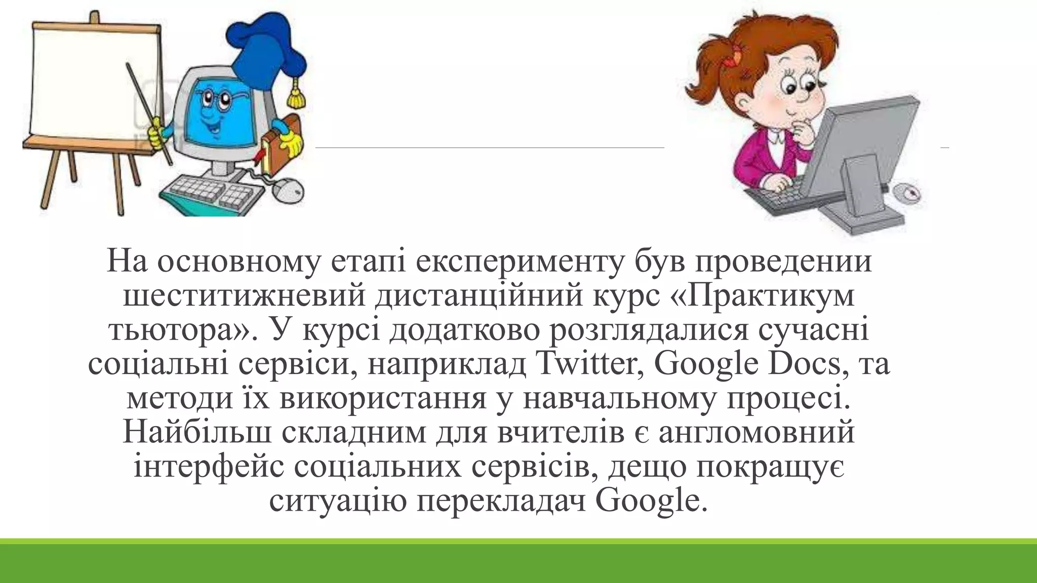 На основному етапі експерименту був проведений 
шеститижневий дистанційний курс «Практикум 
тьютора». У курсі додатково розглядалися сучасні 
соціальні сервіси, наприклад Twitter, Google Docs, та 
методи їх використання у навчальному процесі. 
Найбільш складним для вчителів є англомовний 
інтерфейс соціальних сервісів, дещо покращує 
ситуацію перекладач Google. 
 