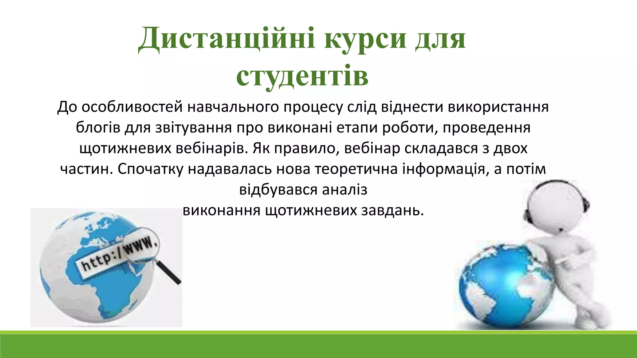 Дистанційні курси для 
студентів 
До особливостей навчального процесу слід віднести використання 
блогів для звітування про виконані етапи роботи, проведення 
щотижневих вебінарів. Як правило, вебінар складався з двох 
частин. Спочатку надавалась нова теоретична інформація, а потім 
відбувався аналіз 
виконання щотижневих завдань. 
 