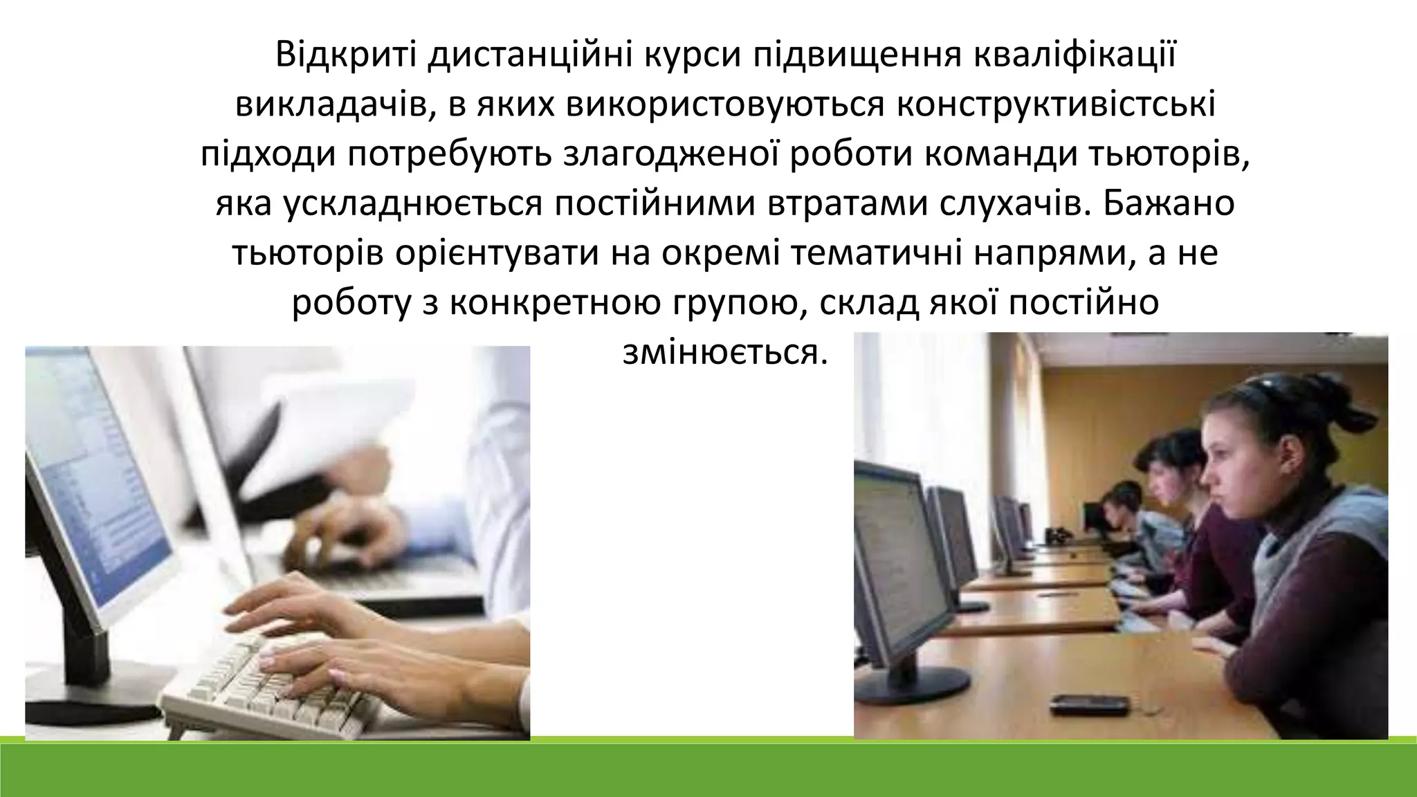 Відкриті дистанційні курси підвищення кваліфікації 
викладачів, в яких використовуються конструктивістські 
підходи потребують злагодженої роботи команди тьюторів, 
яка ускладнюється постійними втратами слухачів. Бажано 
тьюторів орієнтувати на окремі тематичні напрями, а не 
роботу з конкретною групою, склад якої постійно 
змінюється. 
 