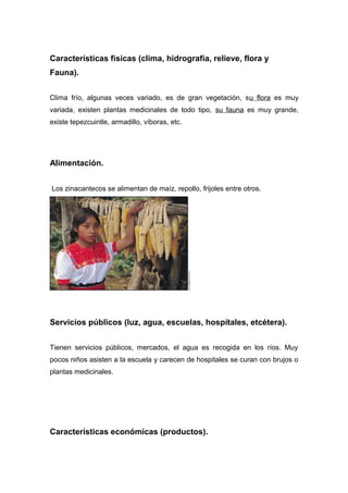 Características físicas (clima, hidrografía, relieve, flora y
Fauna).


Clima frío, algunas veces variado, es de gran vegetación, su flora es muy
variada, existen plantas medicinales de todo tipo, su fauna es muy grande,
existe tepezcuintle, armadillo, víboras, etc.




Alimentación.


Los zinacantecos se alimentan de maíz, repollo, frijoles entre otros.




Servicios públicos (luz, agua, escuelas, hospitales, etcétera).


Tienen servicios públicos, mercados, el agua es recogida en los ríos. Muy
pocos niños asisten a la escuela y carecen de hospitales se curan con brujos o
plantas medicinales.




Características económicas (productos).
 
