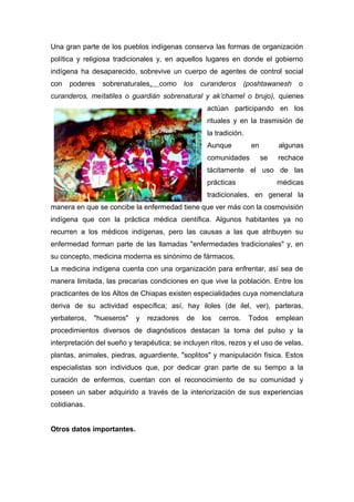 Una gran parte de los pueblos indígenas conserva las formas de organización
política y religiosa tradicionales y, en aquellos lugares en donde el gobierno
indígena ha desaparecido, sobrevive un cuerpo de agentes de control social
con   poderes    sobrenaturales,   como     los   curanderos      (poshtawanesh    o
curanderos, meítatiles o guardián sobrenatural y ak’chamel o brujo), quienes
                                                   actúan participando en los
                                                   rituales y en la trasmisión de
                                                   la tradición.
                                                   Aunque           en        algunas
                                                   comunidades           se   rechace
                                                   tácitamente el uso de las
                                                   prácticas                  médicas
                                                   tradicionales, en general la
manera en que se concibe la enfermedad tiene que ver más con la cosmovisión
indígena que con la práctica médica científica. Algunos habitantes ya no
recurren a los médicos indígenas, pero las causas a las que atribuyen su
enfermedad forman parte de las llamadas "enfermedades tradicionales" y, en
su concepto, medicina moderna es sinónimo de fármacos.
La medicina indígena cuenta con una organización para enfrentar, así sea de
manera limitada, las precarias condiciones en que vive la población. Entre los
practicantes de los Altos de Chiapas existen especialidades cuya nomenclatura
deriva de su actividad específica; así, hay iloles (de ilel, ver), parteras,
yerbateros,   "hueseros"    y   rezadores   de    los   cerros.    Todos      emplean
procedimientos diversos de diagnósticos destacan la toma del pulso y la
interpretación del sueño y terapéutica; se incluyen ritos, rezos y el uso de velas,
plantas, animales, piedras, aguardiente, "soplitos" y manipulación física. Estos
especialistas son individuos que, por dedicar gran parte de su tiempo a la
curación de enfermos, cuentan con el reconocimiento de su comunidad y
poseen un saber adquirido a través de la interiorización de sus experiencias
cotidianas.


Otros datos importantes.
 