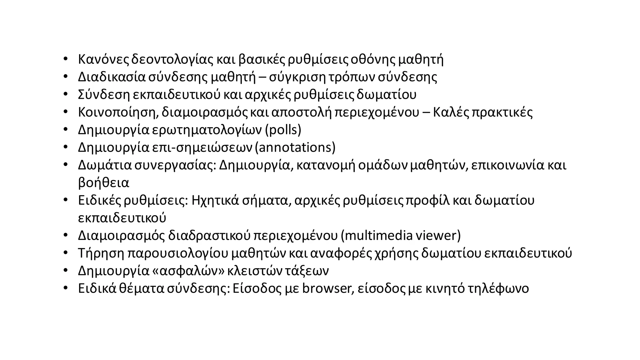 • Κανόνεςδεοντολογίας και βασικές ρυθμίσειςοθόνης μαθητή
• Διαδικασίασύνδεσης μαθητή – σύγκρισητρόπων σύνδεσης
• Σύνδεσηεκπαιδευτικούκαι αρχικές ρυθμίσειςδωματίου
• Κοινοποίηση,διαμοιρασμόςκαι αποστολήπεριεχομένου – Καλές πρακτικές
• Δημιουργίαερωτηματολογίων (polls)
• Δημιουργία επι-σημειώσεων(annotations)
• Δωμάτιασυνεργασίας: Δημιουργία,κατανομήομάδωνμαθητών,επικοινωνία και
βοήθεια
• Ειδικές ρυθμίσεις: Ηχητικά σήματα,αρχικές ρυθμίσειςπροφίλ και δωματίου
εκπαιδευτικού
• Διαμοιρασμός διαδραστικούπεριεχομένου(multimedia viewer)
• Τήρηση παρουσιολογίουμαθητών και αναφορές χρήσης δωματίουεκπαιδευτικού
• Δημιουργία«ασφαλών»κλειστών τάξεων
• Ειδικάθέματασύνδεσης:Είσοδος με browser, είσοδοςμε κινητό τηλέφωνο
 