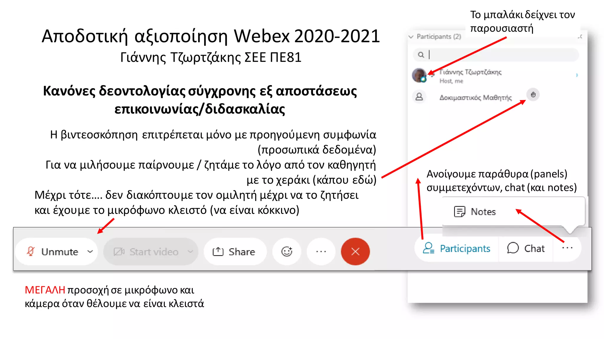 Αποδοτική αξιοποίηση Webex 2020-2021
Γιάννης Τζωρτζάκης ΣΕΕ ΠΕ81
Η βιντεοσκόπηση επιτρέπεται μόνο με προηγούμενη συμφωνία
(προσωπικά δεδομένα)
Για να μιλήσουμε παίρνουμε / ζητάμε το λόγο από τον καθηγητή
με το χεράκι (κάπου εδώ)
Μέχρι τότε…. δεν διακόπτουμε τον ομιλητή μέχρι να το ζητήσει
και έχουμε το μικρόφωνο κλειστό (να είναι κόκκινο)
Το μπαλάκιδείχνει τον
παρουσιαστή
Κανόνες δεοντολογίας σύγχρονης εξ αποστάσεως
επικοινωνίας/διδασκαλίας
ΜΕΓΑΛΗ προσοχήσε μικρόφωνο και
κάμερα όταν θέλουμε να είναι κλειστά
Ανοίγουμε παράθυρα(panels)
συμμετεχόντων, chat(και notes)
 