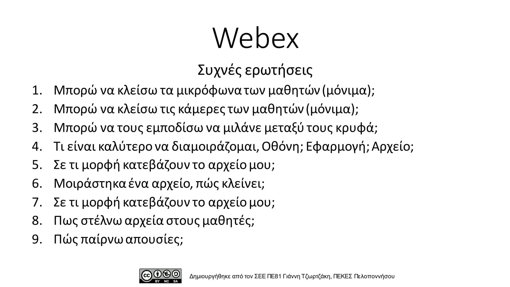 Webex
1. Μπορώ να κλείσω τα μικρόφωνατων μαθητών(μόνιμα);
2. Μπορώ να κλείσω τις κάμερες των μαθητών(μόνιμα);
3. Μπορώ να τους εμποδίσω να μιλάνε μεταξύ τους κρυφά;
4. Τι είναι καλύτερονα διαμοιράζομαι,Οθόνη; Εφαρμογή;Αρχείο;
5. Σε τι μορφή κατεβάζουν το αρχείομου;
6. Μοιράστηκαένα αρχείο, πώς κλείνει;
7. Σε τι μορφή κατεβάζουν το αρχείομου;
8. Πως στέλνω αρχεία στους μαθητές;
9. Πώς παίρνωαπουσίες;
Δημιουργήθηκε από τον ΣΕΕ ΠΕ81 Γιάννη Τζωρτζάκη, ΠΕΚΕΣ Πελοποννήσου
Συχνές ερωτήσεις
 