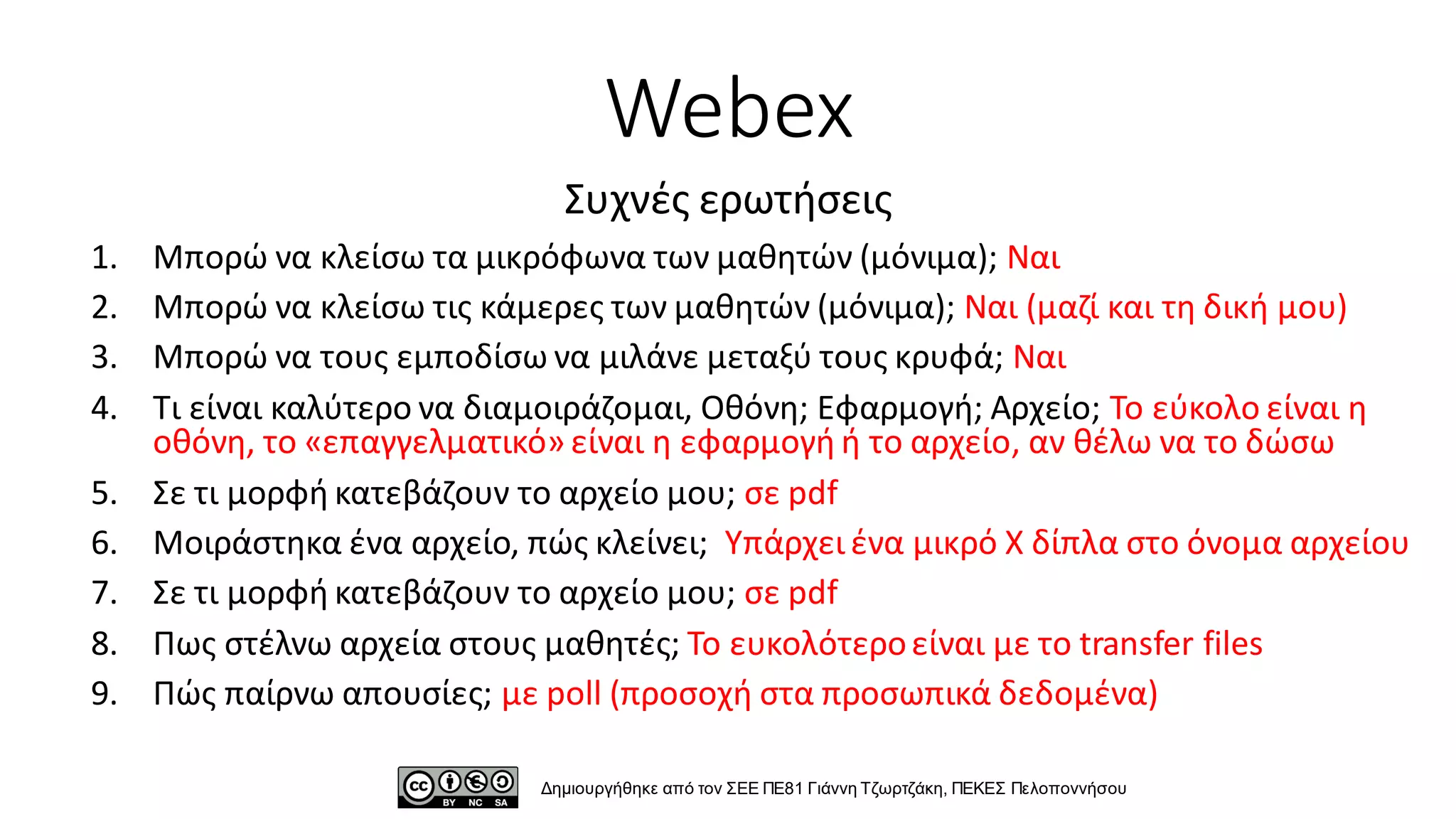 Webex
1. Μπορώ να κλείσω τα μικρόφωνα των μαθητών (μόνιμα); Ναι
2. Μπορώ να κλείσω τις κάμερες των μαθητών (μόνιμα); Ναι (μαζί και τη δική μου)
3. Μπορώ να τους εμποδίσω να μιλάνε μεταξύ τους κρυφά; Ναι
4. Τι είναι καλύτερο να διαμοιράζομαι, Οθόνη; Εφαρμογή; Αρχείο; Το εύκολο είναι η
οθόνη, το «επαγγελματικό» είναι η εφαρμογή ή το αρχείο, αν θέλω να το δώσω
5. Σε τι μορφή κατεβάζουν το αρχείο μου; σε pdf
6. Μοιράστηκα ένα αρχείο, πώς κλείνει; Υπάρχει ένα μικρό Χ δίπλα στο όνομα αρχείου
7. Σε τι μορφή κατεβάζουν το αρχείο μου; σε pdf
8. Πως στέλνω αρχεία στους μαθητές; Το ευκολότεροείναι με το transfer files
9. Πώς παίρνω απουσίες; με poll (προσοχή στα προσωπικά δεδομένα)
Δημιουργήθηκε από τον ΣΕΕ ΠΕ81 Γιάννη Τζωρτζάκη, ΠΕΚΕΣ Πελοποννήσου
Συχνές ερωτήσεις
 