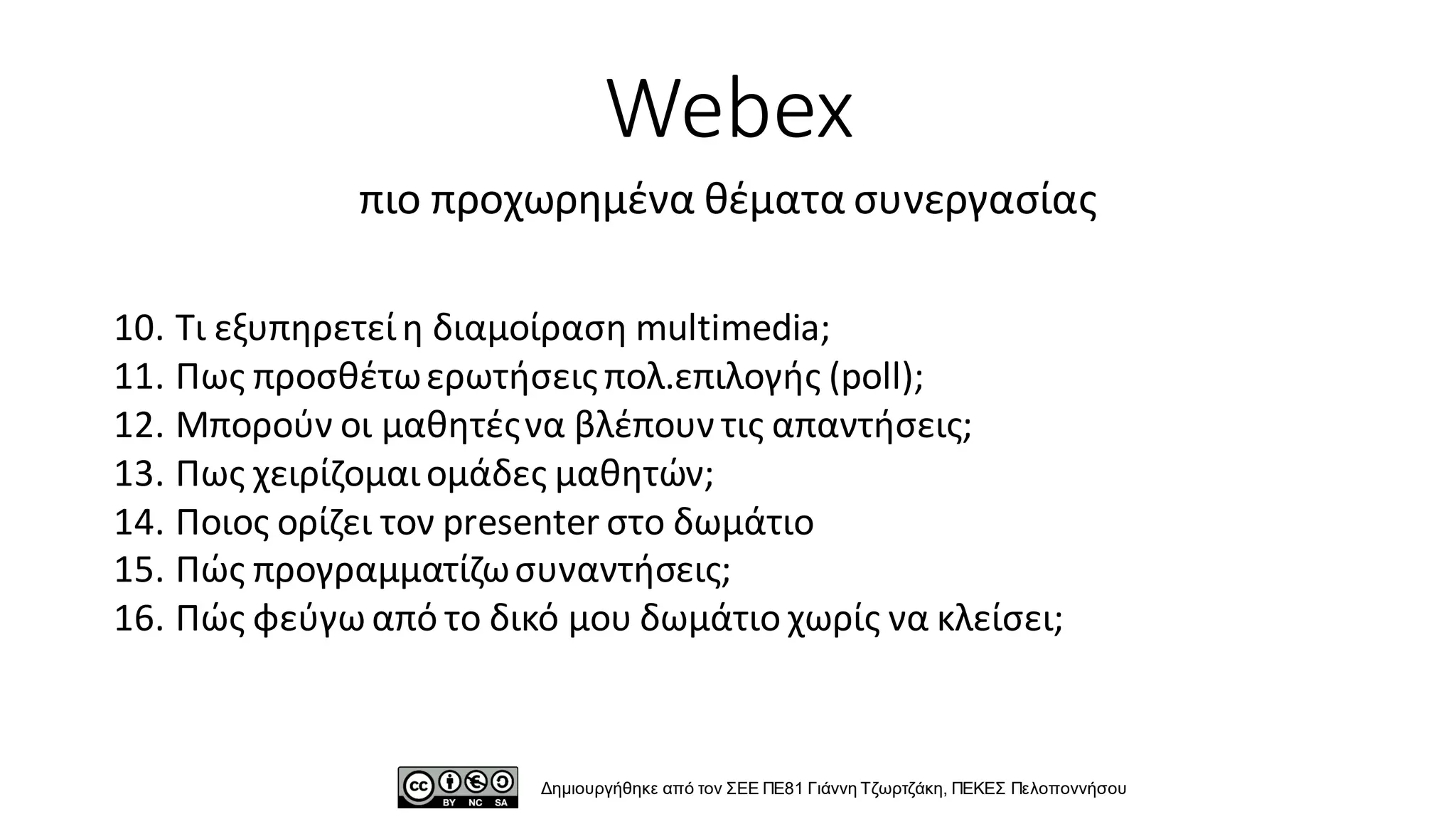 10. Τι εξυπηρετείη διαμοίραση multimedia;
11. Πως προσθέτωερωτήσεις πολ.επιλογής (poll);
12. Μπορούν οι μαθητέςνα βλέπουν τις απαντήσεις;
13. Πως χειρίζομαιομάδες μαθητών;
14. Ποιος ορίζει τον presenter στο δωμάτιο
15. Πώς προγραμματίζωσυναντήσεις;
16. Πώς φεύγω από το δικό μου δωμάτιο χωρίς να κλείσει;
Webex
πιο προχωρημένα θέματα συνεργασίας
Δημιουργήθηκε από τον ΣΕΕ ΠΕ81 Γιάννη Τζωρτζάκη, ΠΕΚΕΣ Πελοποννήσου
 