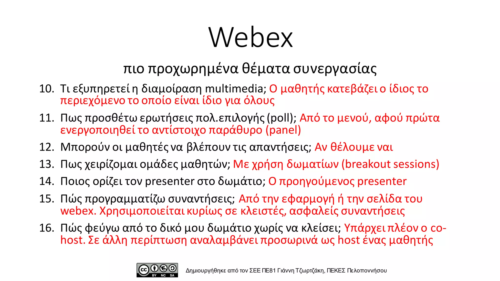 10. Τι εξυπηρετεί η διαμοίραση multimedia; Ο μαθητής κατεβάζει ο ίδιος το
περιεχόμενο το οποίο είναι ίδιο για όλους
11. Πως προσθέτω ερωτήσεις πολ.επιλογής (poll); Από το μενού, αφού πρώτα
ενεργοποιηθεί το αντίστοιχο παράθυρο (panel)
12. Μπορούν οι μαθητές να βλέπουν τις απαντήσεις; Αν θέλουμε ναι
13. Πως χειρίζομαι ομάδες μαθητών; Με χρήση δωματίων (breakout sessions)
14. Ποιος ορίζει τον presenter στο δωμάτιο; Ο προηγούμενος presenter
15. Πώς προγραμματίζω συναντήσεις; Από την εφαρμογή ή την σελίδα του
webex. Χρησιμοποιείται κυρίως σε κλειστές, ασφαλείς συναντήσεις
16. Πώς φεύγω από το δικό μου δωμάτιο χωρίς να κλείσει; Υπάρχει πλέον ο co-
host. Σε άλλη περίπτωση αναλαμβάνει προσωρινά ως host ένας μαθητής
Webex
πιο προχωρημένα θέματα συνεργασίας
Δημιουργήθηκε από τον ΣΕΕ ΠΕ81 Γιάννη Τζωρτζάκη, ΠΕΚΕΣ Πελοποννήσου
 