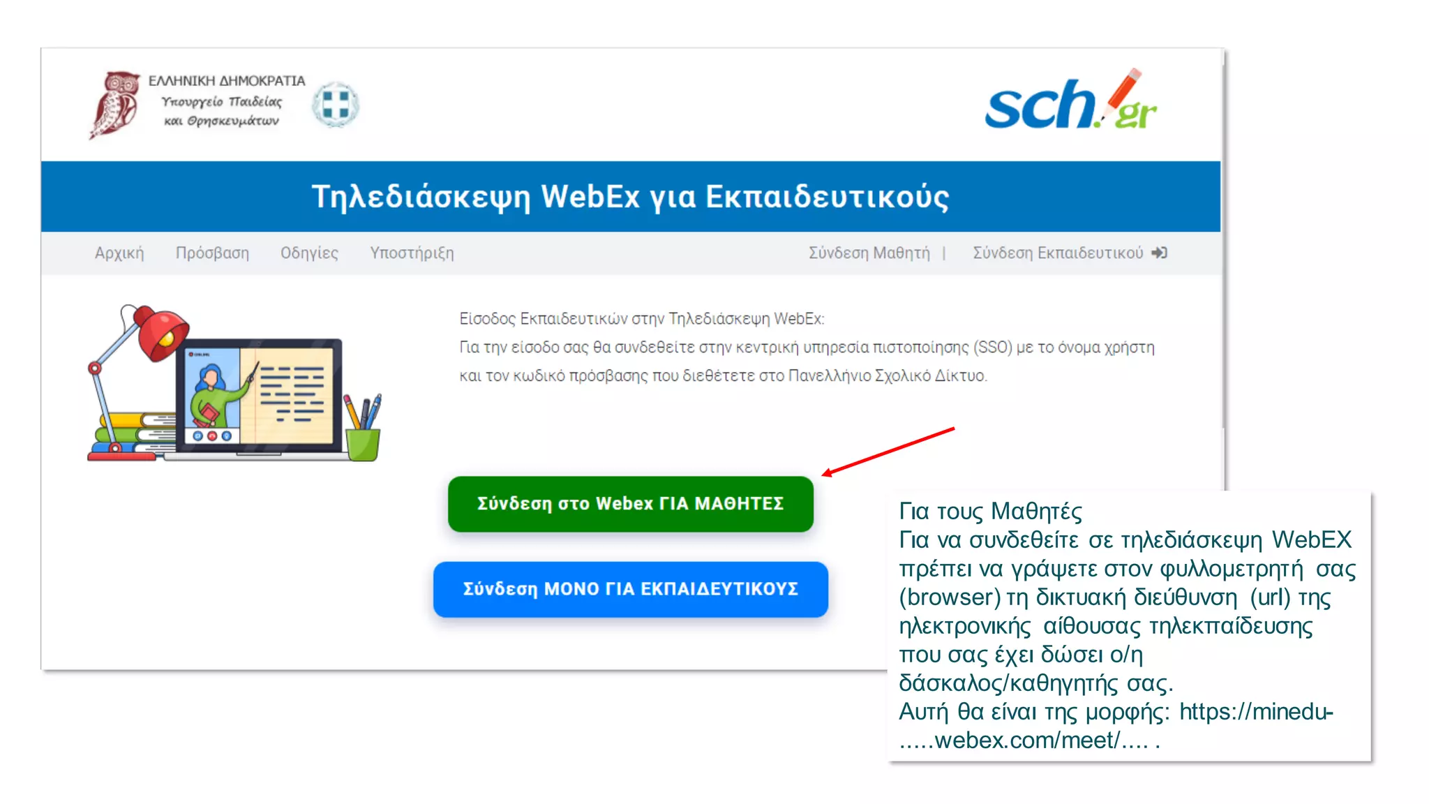 Για τους Μαθητές
Για να συνδεθείτε σε τηλεδιάσκεψη WebEX
πρέπει να γράψετε στον φυλλομετρητή σας
(browser) τη δικτυακή διεύθυνση (url) της
ηλεκτρονικής αίθουσας τηλεκπαίδευσης
που σας έχει δώσει ο/η
δάσκαλος/καθηγητής σας.
Αυτή θα είναι της μορφής: https://minedu-
.....webex.com/meet/.... .
 
