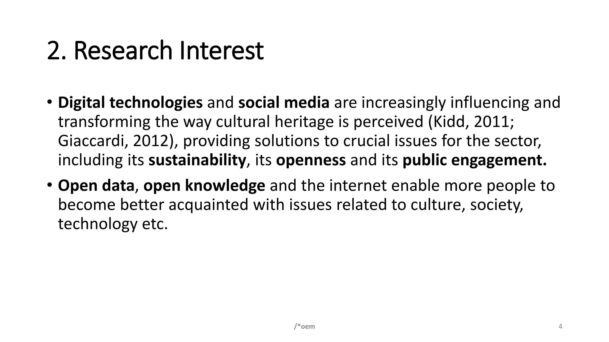 2. Research Interest
• Digital technologies and social media are increasingly influencing and
transforming the way cultural heritage is perceived (Kidd, 2011;
Giaccardi, 2012), providing solutions to crucial issues for the sector,
including its sustainability, its openness and its public engagement.
• Open data, open knowledge and the internet enable more people to
become better acquainted with issues related to culture, society,
technology etc.
/*oem 4
 
