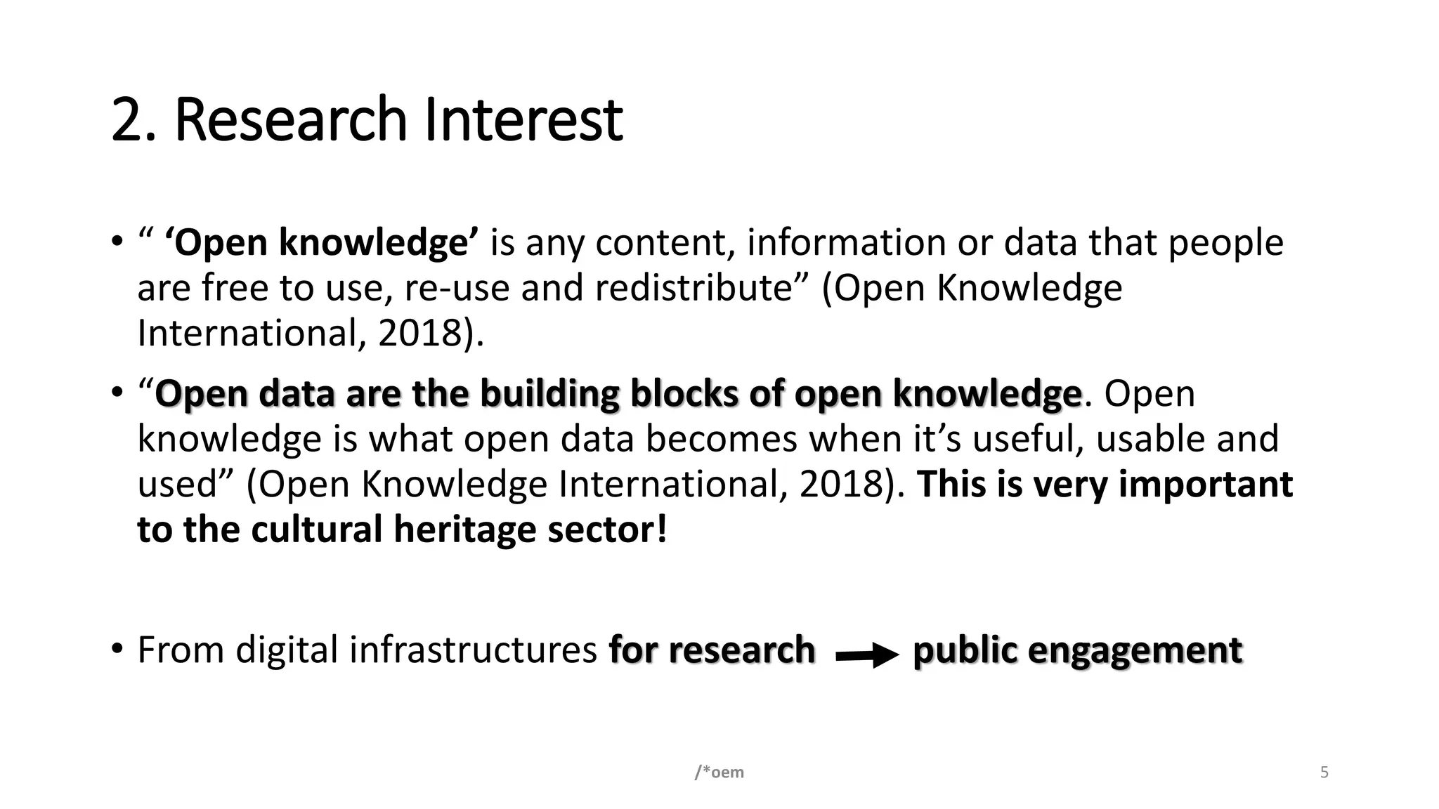 2. Research Interest
• “ ‘Open knowledge’ is any content, information or data that people
are free to use, re-use and redistribute” (Open Knowledge
International, 2018).
• “Open data are the building blocks of open knowledge. Open
knowledge is what open data becomes when it’s useful, usable and
used” (Open Knowledge International, 2018). This is very important
to the cultural heritage sector!
• From digital infrastructures for research public engagement
/*oem 5
 