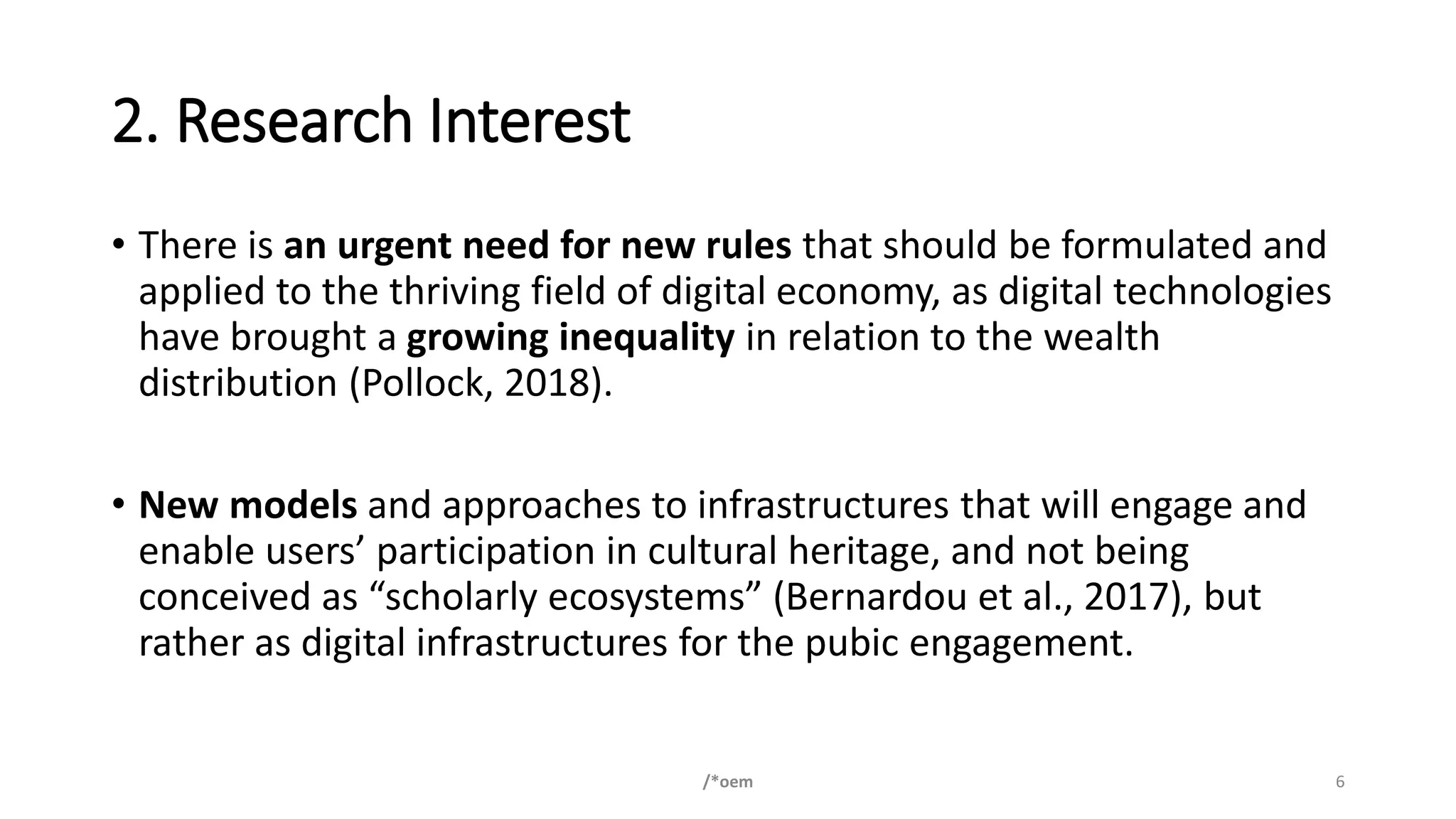 2. Research Interest
• There is an urgent need for new rules that should be formulated and
applied to the thriving field of digital economy, as digital technologies
have brought a growing inequality in relation to the wealth
distribution (Pollock, 2018).
• New models and approaches to infrastructures that will engage and
enable users’ participation in cultural heritage, and not being
conceived as “scholarly ecosystems” (Bernardou et al., 2017), but
rather as digital infrastructures for the pubic engagement.
/*oem 6
 