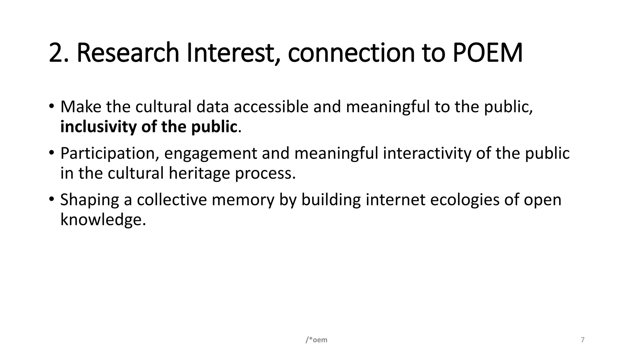 2. Research Interest, connection to POEM
• Make the cultural data accessible and meaningful to the public,
inclusivity of the public.
• Participation, engagement and meaningful interactivity of the public
in the cultural heritage process.
• Shaping a collective memory by building internet ecologies of open
knowledge.
/*oem 7
 