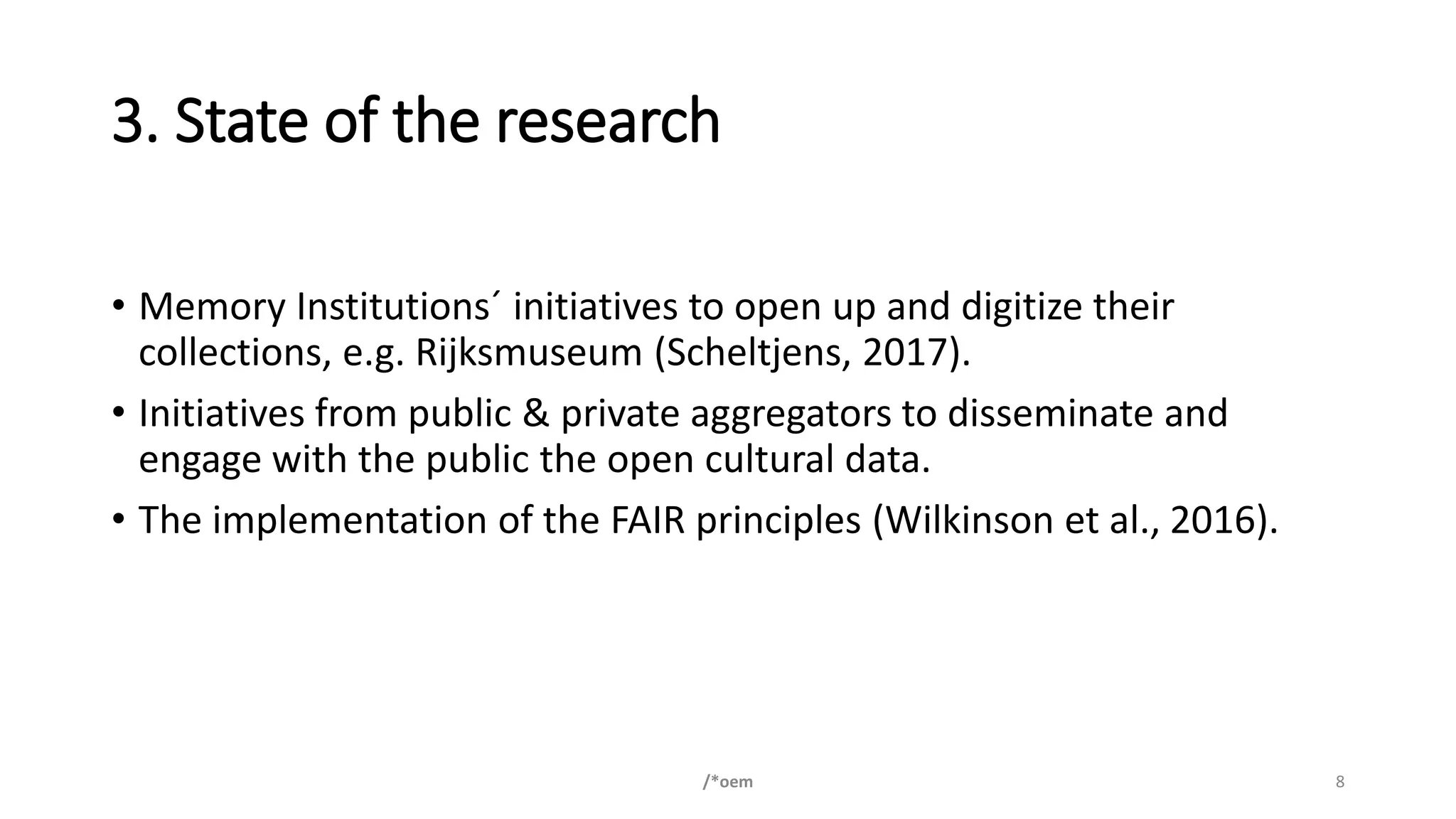 3. State of the research
• Memory Institutions´ initiatives to open up and digitize their
collections, e.g. Rijksmuseum (Scheltjens, 2017).
• Initiatives from public & private aggregators to disseminate and
engage with the public the open cultural data.
• The implementation of the FAIR principles (Wilkinson et al., 2016).
/*oem 8
 
