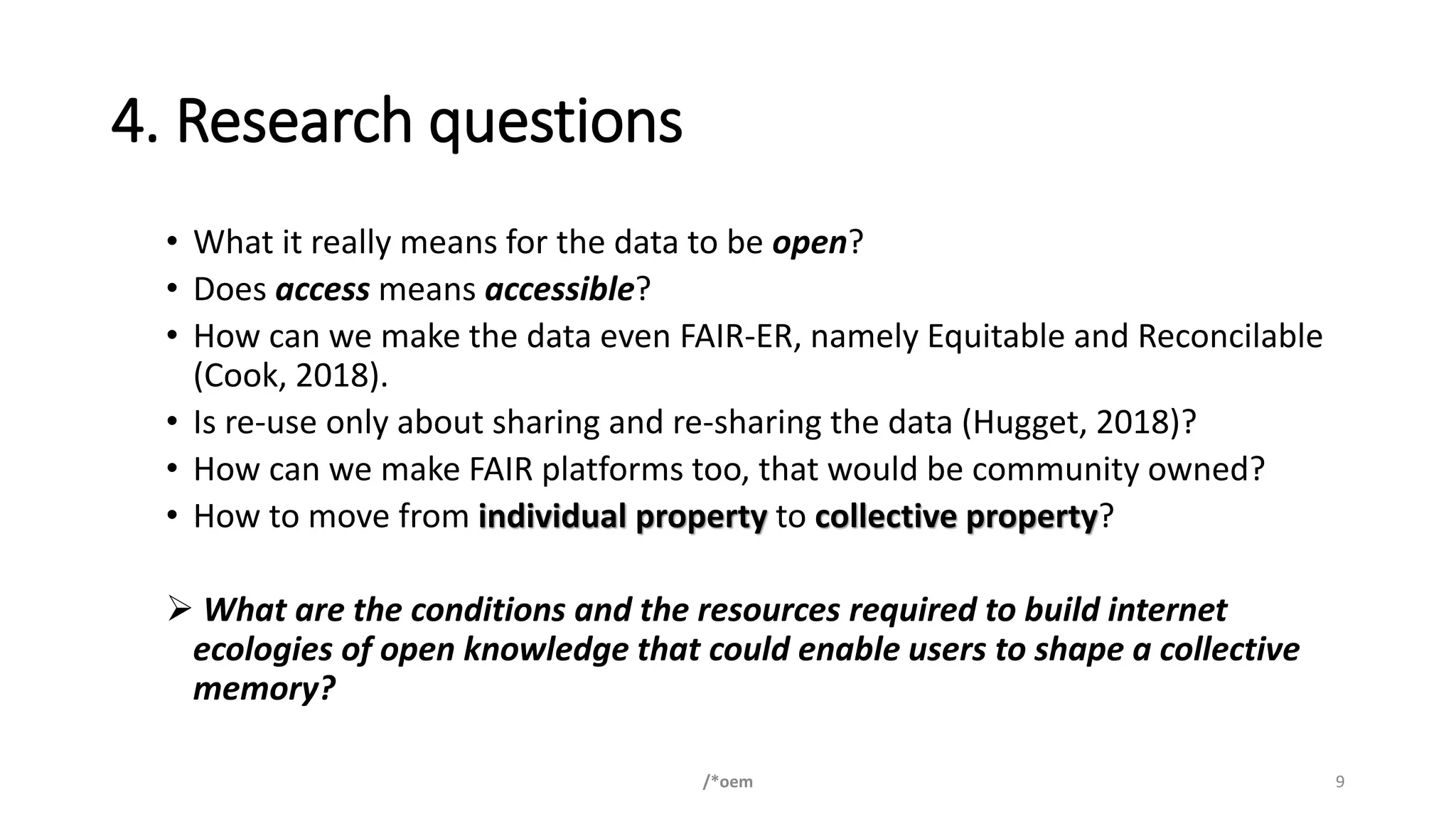 4. Research questions
• What it really means for the data to be open?
• Does access means accessible?
• How can we make the data even FAIR-ER, namely Equitable and Reconcilable
(Cook, 2018).
• Is re-use only about sharing and re-sharing the data (Hugget, 2018)?
• How can we make FAIR platforms too, that would be community owned?
• How to move from individual property to collective property?
➢ What are the conditions and the resources required to build internet
ecologies of open knowledge that could enable users to shape a collective
memory?
/*oem 9
 