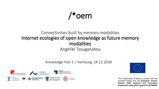 /*oem
Connectivities built by memory modalities
Internet ecologies of open knowledge as future memory
modalities
Angeliki Tzouganatou
Knowledge Hub 1 | Hamburg, 14.12.2018
 