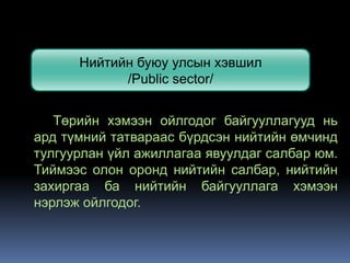 Нийтийн буюу улсын хэвшил
            /Public sector/


   Төрийн хэмээн ойлгодог байгууллагууд нь
ард түмний татвараас бүрдсэн нийтийн өмчинд
тулгуурлан үйл ажиллагаа явуулдаг салбар юм.
Тиймээс олон оронд нийтийн салбар, нийтийн
захиргаа ба нийтийн байгууллага хэмээн
нэрлэж ойлгодог.
 