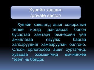 Хувийн хэвшил
        /private sector/
   Хувийн хэвшилд ашиг сонирхлын
төлөө     иргэд    дангаараа   болон
бусадтай хамтарч бизнесийн үйл
ажиллагаа         явуулж      байгаа
хэлбэрүүдийг хамааруулан ойлгоно.
Олсон орлогоосоо ашиг хуртэгчид,
хувьцаа     эзэмшигчид     өмчийнхөө
“эзэн” нь болдог.
 