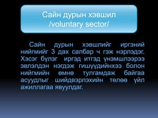 Сайн дурын хэвшил
       /voluntary sector/

   Сайн дурын хэвшлийг иргэний
нийгмийг 3 дах салбар ч гэж нэрлэдэг.
Хэсэг бүлэг иргэд итгэд үнэмшлээрээ
эвлэлдэн нэгдэж гишүүдийнхээ болон
нийгмийн өмнө тулгамдаж байгаа
асуудлыг шийдвэрлэхийн төлөө үйл
ажиллагаа явуулдаг.
 