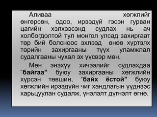 Аливаа                       хөгжлийг
өнгөрсөн, одоо, ирээдүй гэсэн гурван
цагийн   хэлхээсэнд    судлах    нь   ач
холбогдолтой тул монгол улсад захиргаат
төр бий болсноос эхлээд өнөө хүртэлх
төрийн   захиргааны    түүх   уламжлал
судалгааны чухал эх үүсвэр мөн.
   Мөн энэхүү хичээлийг судлахдаа
“байгаа” буюу захиргааны хөгжлийн
хүрсэн төвшин, “байх ёстой” буюу
хөгжлийн ирээдүйн чиг хандлагын үүднээс
харьцуулан судалж, үнэлэлт дүгнэлт өгнө.
 