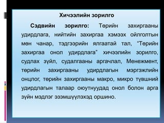 Хичээлийн зорилго
   Сэдвийн    зорилго:    Төрийн   захиргааны
удирдлага, нийтийн захиргаа хэмээх ойлголтын
мөн чанар, тэдгээрийн ялгаатай тал, “Төрийн
захиргаа онол удирдлага” хичээлийн зорилго,
судлах зүйл, судалгааны аргачлал, Менежмент,
төрийн   захиргааны   удирдлагын   мэргэжлийн
онцлог, төрийн захиргааны макро, микро түвшний
удирдлагын талаар оюутнуудад онол болон арга
зүйн мэдлэг эзэмшүүлэхэд оршино.
 