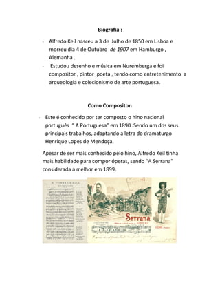 Biografia :
∙ Alfredo Keil nasceu a 3 de Julho de 1850 em Lisboa e
morreu dia 4 de Outubro de 1907 em Hamburgo ,
Alemanha .
∙ Estudou desenho e música em Nuremberga e foi
compositor , pintor ,poeta , tendo como entretenimento a
arqueologia e colecionismo de arte portuguesa.
Como Compositor:
∙ Este é conhecido por ter composto o hino nacional
português “ A Portuguesa” em 1890 .Sendo um dos seus
principais trabalhos, adaptando a letra do dramaturgo
Henrique Lopes de Mendoça.
Apesar de ser mais conhecido pelo hino, Alfredo Keil tinha
mais habilidade para compor óperas, sendo “A Serrana”
considerada a melhor em 1899.
 