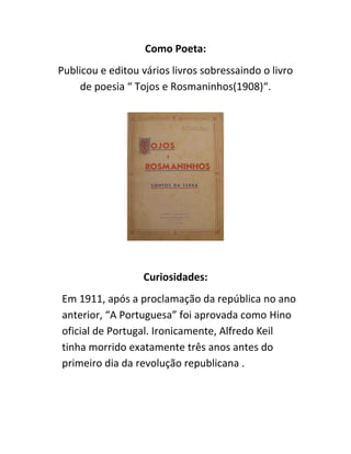 Como Poeta:
Publicou e editou vários livros sobressaindo o livro
de poesia “ Tojos e Rosmaninhos(1908)“.
Curiosidades:
Em 1911, após a proclamação da república no ano
anterior, “A Portuguesa” foi aprovada como Hino
oficial de Portugal. Ironicamente, Alfredo Keil
tinha morrido exatamente três anos antes do
primeiro dia da revolução republicana .
 