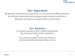 Our Approach
 We Manage development projects for our international OEM customers.
    We Create sustainable and intelligent light transport solutions &
          Develop new business opportunities around them




                          Our Ambition
            To improve quality of life in urban ecosystems,
                 by reducing traffic carbon emissions
                                    &
                by creating healthier and more efficient
                personal mobility transport alternatives




Oct-2012                                                                2
 