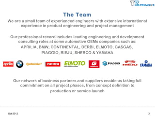 The Team
We are a small team of experienced engineers with extensive international
      experience in product engineering and project management

 Our professional record includes leading engineering and development
     consulting roles at some automotive OEMs companies such as:
      APRILIA, BMW, CONTINENTAL, DERBI, ELMOTO, GASGAS,
                 PIAGGIO, RIEJU, SHERCO & YAMAHA




    Our network of business partners and suppliers enable us taking full
       commitment on all project phases, from concept definition to
                       production or service launch




Oct-2012                                                                    3
 