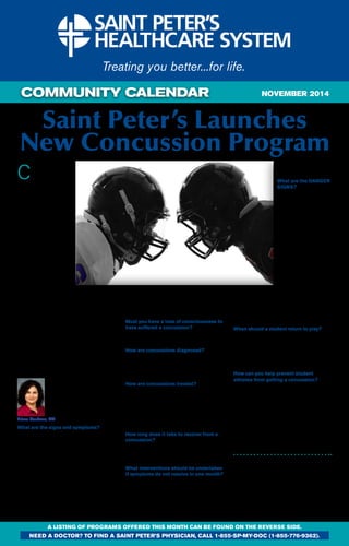 COMMUNITY CALENDAR 
Saint Peter’s Launches 
New Concussion Program 
Concussions are 
common among 
student athletes in 
sports, particularly football 
and soccer. The recent 
deaths of three high 
school athletes from 
around the country 
have raised concerns 
again about the dangers 
of sports injuries. But 
you don’t have to be a 
student athlete to suffer a 
concussion. School-aged 
individuals (ages 6-21) 
can suffer a concussion 
during every day play at 
home or in gym class. 
A mild traumatic brain 
injury caused by a blow 
to the head or to the body 
with an “impulsive” force 
transmitted to the head, 
this “invisible” injury disrupts the brain’s normal 
physiology which can affect mental endurance 
and function, causing the brain to work harder 
and longer to complete even simple tasks. 
Cognitive and physical rest are essential to 
recovery. 
A patient should see a concussion specialist 
if they are still symptomatic at three weeks 
or have the following risk factors for delayed 
recovery: history of ADHD or a learning 
disability, depression, anxiety, history of 
multiple concussions, migraines, symptoms 
lasting two to three weeks. 
Arlene Goodman, MD, pediatric sports 
medicine specialist at Saint 
Peter’s Sports Medicine 
Institute and head of the 
concussion program launched 
this fall, answers your most 
frequently asked questions 
about concussions. 
Arlene Goodman, MD 
What are the signs and symptoms? 
• Headache 
• Dizziness 
• Loss of consciousness 
• Disorientation 
• Nausea 
• Vomiting 
• Confusion 
• Vision changes 
• Balance problems 
• Personality changes 
• Anterograde amnesia, difficulty remembering 
events after the injury 
• Retrograde amnesia, difficulty remembering 
events before the injury 
Other signs that people may observe in the 
athlete include appearing dazed or stunned; 
answering questions slowly; confusion about 
assignments or position played; forgetting 
instructions; and moving clumsily. 
Must you have a loss of consciousness to 
have suffered a concussion? 
No, loss of consciousness occurs in only 10 
percent of concussions. 
How are concussions diagnosed? 
A concussion is diagnosed based on history 
and a physical exam. You cannot see a 
concussion on imaging such as CT or MRI 
scans. 
How are concussions treated? 
Initial treatment for a concussion is both 
cognitive and physical rest. Patients under 
cognitive rest cannot take part in demanding 
activities such as going to school, homework, 
reading, using a computer, watching TV or 
playing video games, texting, or listening to 
loud music. 
How long does it take to recover from a 
concussion? 
Eighty percent of high school athletes will 
recover in three weeks. However, 20 percent 
will take more than a month to recover. 
What interventions should be undertaken 
if symptoms do not resolve in one month? 
If an athlete has not recovered in a month and 
is complaining of headaches, eye strain, blurry 
vision, dizziness, or balance problems, a doctor 
will prescribe vestibular ocular rehabilitation 
with a physical therapist trained in concussion 
rehab. If the headaches are severe, a doctor 
will recommend that the patient see a 
NOVEMBER 2014 
neurologist for medication 
management. 
What are the danger 
signs? 
Monitor for worsening 
symptoms and if the child 
shows the following, he 
or she should be taken 
to a hospital Emergency 
Department by 
ambulance: 
• Unequal pupils 
• Convulsions 
• Severe or increased 
headache 
• Unusual/increased 
drowsiness 
• Projectile or repeated 
vomiting 
• Severe personality 
changes 
• Weakness in either arm(s) or leg(s) 
• Numbness in the face/extremities 
• Bleeding/clear fluid from the ear/nose 
• Unusual stiffness in the neck area 
When should a student return to play? 
An individual should not return to play until 
he/she can perform a full workload at school 
without accommodations while being symptom-free 
and he/she has completed the gradual 
return to play protocol as recommended by a 
doctor. 
How can you help prevent student 
athletes from getting a concussion? 
There are a few things that can be done to 
decrease the likelihood that student athletes 
will suffer a concussion. 
• Encourage and teach good sportsmanship 
and instill in athletes the need to follow the 
rules 
• Teach good playing technique 
• Ensure that athletes wear proper-fitting 
equipment. The equipment should be 
checked and maintained regularly. 
Dr. Arlene Goodman is seeing patients 
at the Saint Peter’s Sports Medicine 
Institute, 562 Easton Avenue, 
Somerset. For more information 
about the Concussion Program at 
Saint Peter’s call 732-565-5455 or visit 
www.saintpetershcs.com/ 
SportsMed/ConcussionFAQ. 
A LISTING OF PROGRAMS OFFERED THIS MONTH CAN BE FOUND ON THE REVERSE SIDE. 
need a doctor? To find a Saint peter’s physician, call 1-855-sp-my-doc (1-855-776-9362). 
 