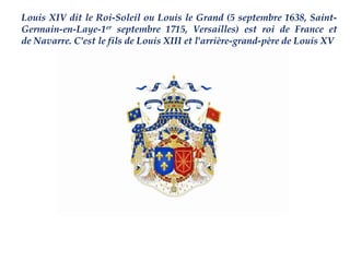 Louis XIV dit le Roi-Soleil ou Louis le Grand (5 septembre 1638, Saint-
Germain-en-Laye-1er septembre 1715, Versailles) est roi de France et
de Navarre. C'est le fils de Louis XIII et l'arrière-grand-père de Louis XV
 
